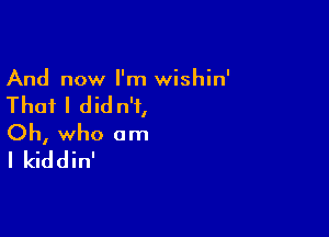 And now I'm wishin'

That I did n'i,

Oh, who am
I kiddin'