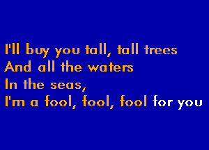 I'll buy you 10, 10 trees
And all the waters

In the seas,
I'm a fool, fool, fool for you