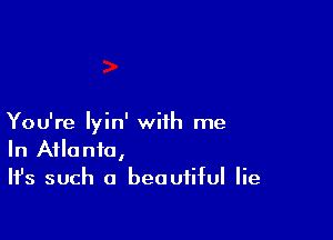 You're Iyin' with me
In Atlanta,
Ifs such a beautiful lie