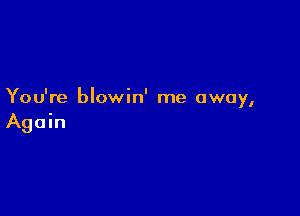 You're blowin' me away,

Again