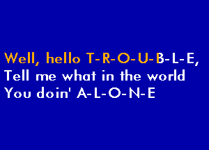 Well, hello T-R-O-U-B-L-E,

Tell me what in the world

You doin' A- L-O- N-E