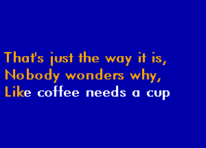 Thafs iusi the way if is,

Nobody wonders why,
Like coffee needs a cup