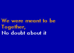 We were meant to be

Together,
No doubt oboui if