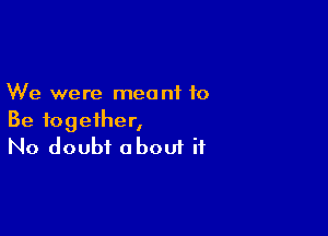 We were meant to

Be together,
No doubt oboui if