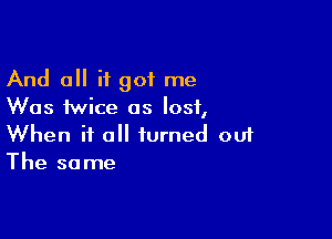 And 0 it got me
Was twice as lost,

When it all turned ouf
The same