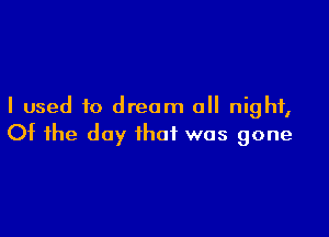 I used to dream 0 night,

Of the day that was gone