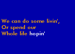 We can do some livin',

Or spend our

Whole life hopin'