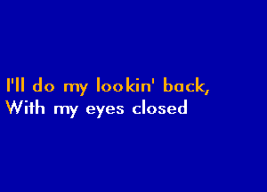 I'll do my Iookin' back,

With my eyes closed