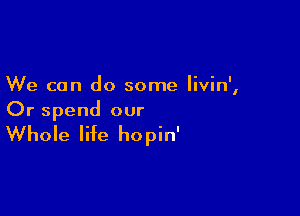 We can do some livin',

Or spend our

Whole life hopin'