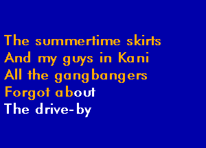 The summertime skirts
And my guys in Kani

All the gang bangers

Forgot about
The drive- by