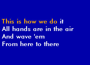 This is how we do it
All hands are in the air

And wave 'em
From here to there