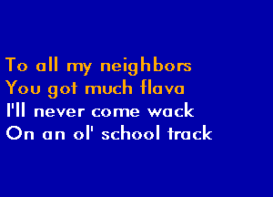 To all my neighbors
You got much ova

I'll never come wock
On an 0 school track