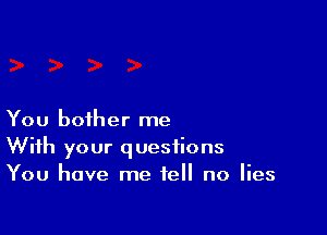You bother me
With your questions
You have me tell no lies