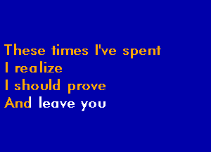 These times I've spent
I realize

I should prove
And leave you