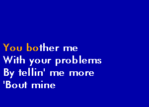 You bother me

With your problems
By fellin' me more
'Bouf mine