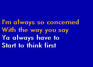 I'm always so concerned
With the way you say

Ya always have to
Start to think first