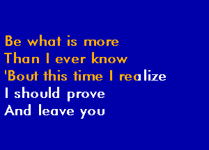 Be what is more
Than I ever know

'Bouf this time I realize
I shouId prove
And leave you