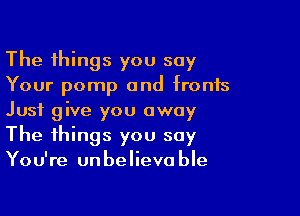 The things you say
Your pomp and fronts

Just give you away
The things you say
You're unbelievable