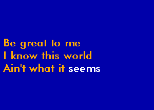 Be great to me

I know this world
Ain't what it seems