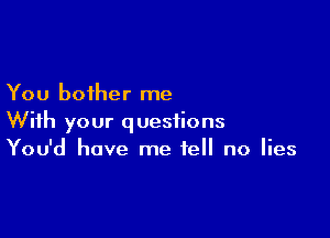 You bother me

With your questions
You'd have me tell no lies