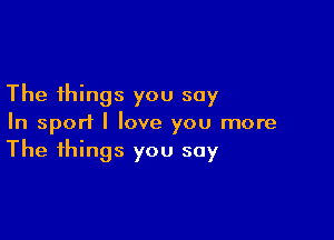 The things you say

In sport I love you more
The things you say