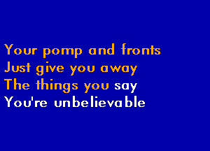 Your pomp and fronts
Just give you away

The things you say
You're unbelievable