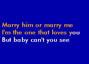 Marry him or marry me

I'm the one that loves you
But be by can't you see