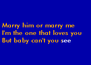 Marry him or marry me

I'm the one that loves you
But be by can't you see