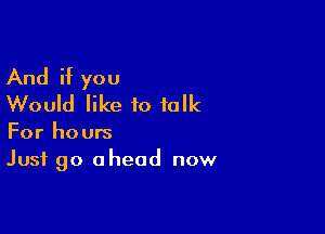 And if you
Would like to talk

For hours
Just go ahead now