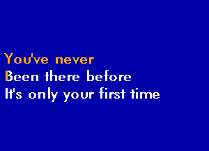 You've never

Been ihere before
It's only your first time