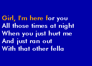Girl, I'm here for you
All those times at night

When you just hurt me
And iust ran oui
With that other fella