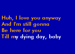 Huh, I love you anyway
And I'm still gonna

Be here for you

Till my dying day, baby