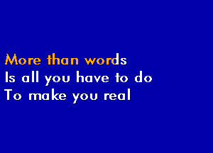 More than words

Is all you have to do
To make you real