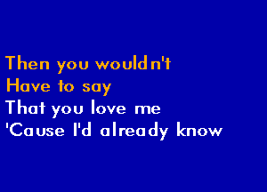 Then you would n'i
Have to say

That you love me
'Cause I'd already know