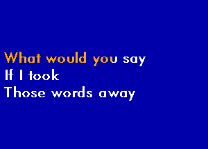 What would you say

If I took

Those words away