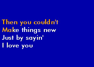 Then you could n'f
Make things new

Just by sayin'
I love you