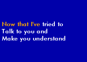 Now that I've tried to

Talk to you and
Make you understand