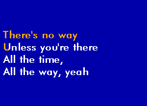 There's no way

Unless you're there
All the time,
All the way, yeah