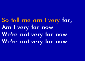 So tell me am I very far,
Am I very for now

We're not very for now
We're not very for now