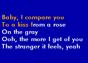 Ba by, I compare you

To a kiss from a rose

On 1he gray

Ooh, he more I get of you
The siranger it feels, yeah