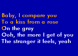 Ba by, I compare you

To a kiss from a rose

On 1he gray

Ooh, he more I get of you
The siranger it feels, yeah