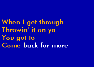 When I get 1hrough

Throwin' ii on yo

You got to
Come back for more