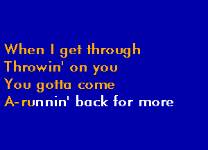 When I get 1hrough

Throwin' on you

You goHa come
A- runnin' back for more