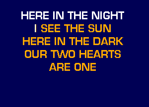 HERE IN THE NIGHT
I SEE THE SUN
HERE IN THE DARK
OUR TWO HEARTS
ARE ONE