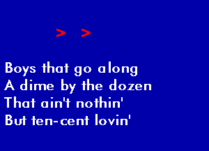 Boys that go along

A dime by the dozen
Thai ain't nothin'
Buf fen-cenf lovin'