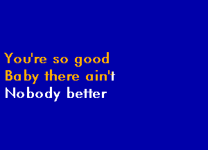 You're so good

Ba by ihere ain't
Nobody beiier