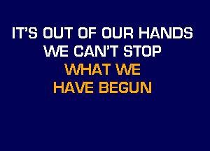 IT'S OUT OF OUR HANDS
WE CAN'T STOP
WHAT WE

HAVE BEGUN