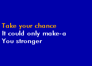 Ta ke your chance

It could only moke-a
You stronger