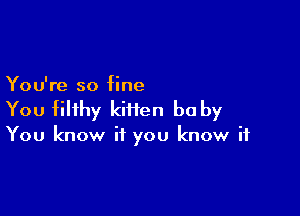 You're so fine

You filthy kiiien be by

You know if you know if