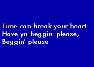 Time can break your heart

Have ya beggin' please,
Beggin' please